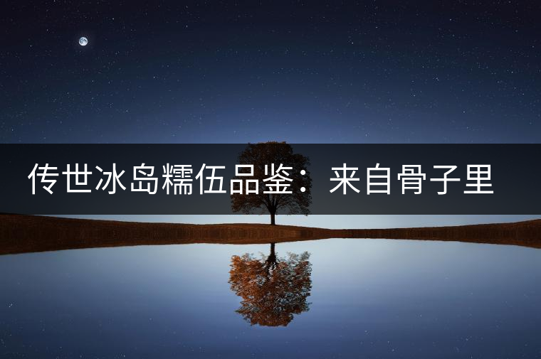 傳世冰島糯伍品鑒:來自骨子里的甜 傳世冰島糯伍品鑒:來自骨子里的甜