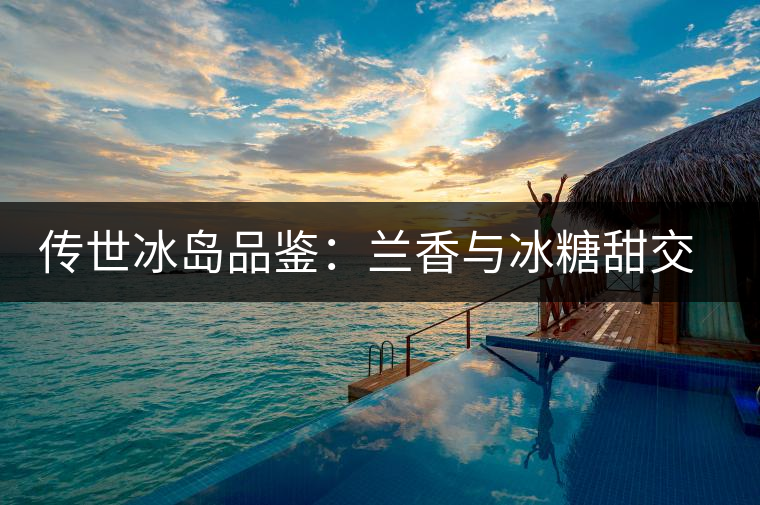 傳世冰島品鑒：蘭香與冰糖甜交融，經(jīng)歷打磨才沉淀出的魅力