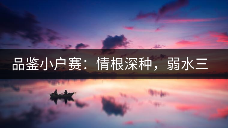 品鑒小戶賽：情根深種，弱水三千我只取一瓢香濃