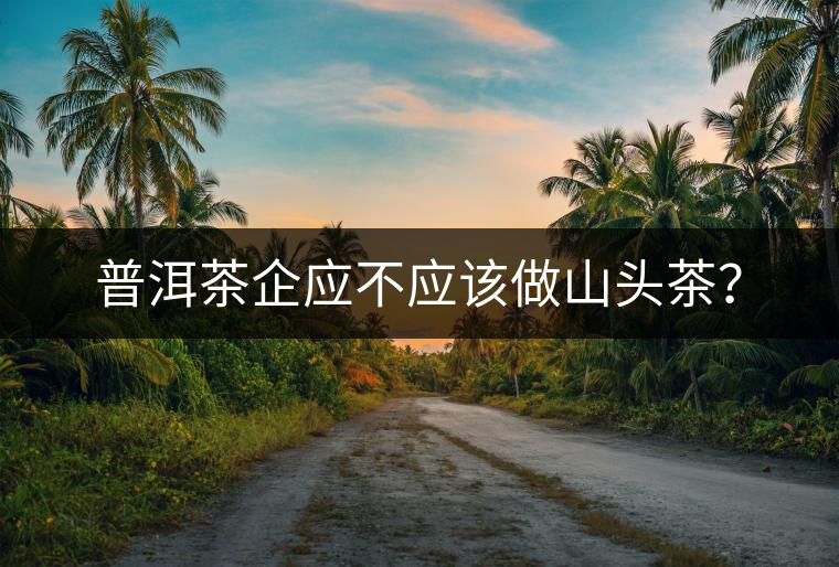 普洱茶企應(yīng)不應(yīng)該做山頭茶? 普洱茶企應(yīng)不應(yīng)該做山頭茶?