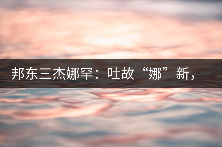 邦東三杰娜罕：吐故“娜”新，震“罕”人心