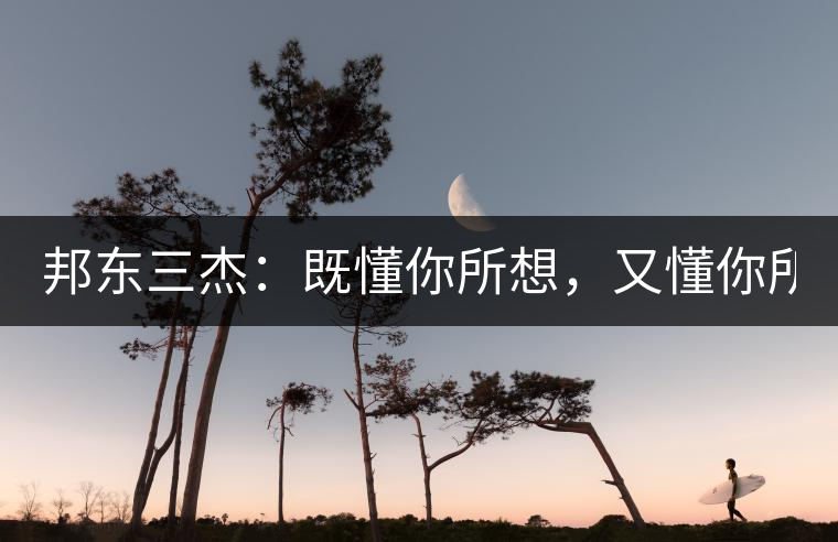 邦東三杰：既懂你所想，又懂你所需！