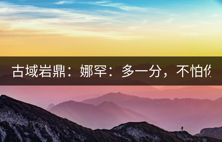 古域巖鼎：娜罕：多一分，不怕你驕傲！
