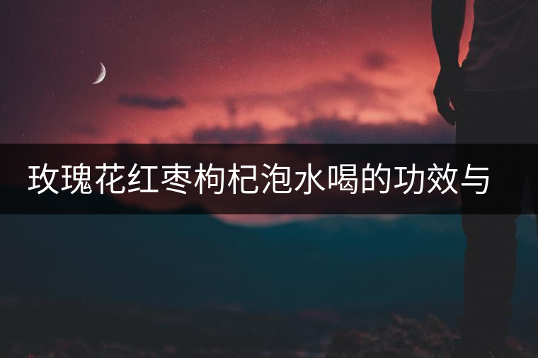 玫瑰花紅棗枸杞泡水喝的功效與作用