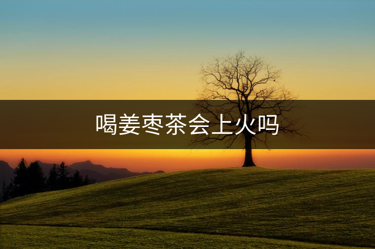 喝姜棗茶會(huì)上火嗎 喝姜棗茶會(huì)上火嗎