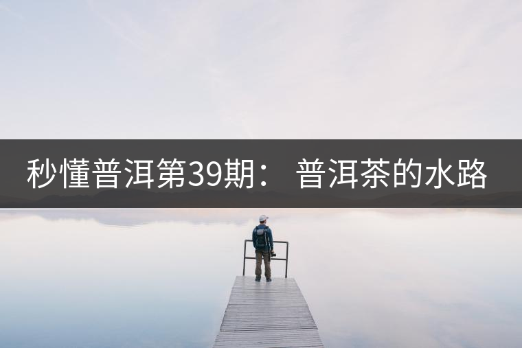 秒懂普洱第39期： 普洱茶的水路是什么路？
