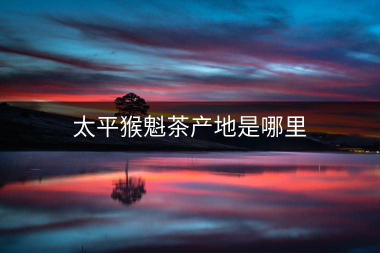 太平猴魁茶產(chǎn)地是哪里 太平猴魁茶產(chǎn)地是哪里