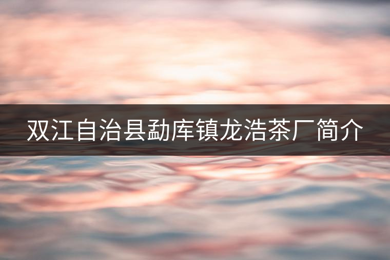 雙江自治縣勐庫(kù)鎮(zhèn)龍浩茶廠簡(jiǎn)介 雙江自治縣勐庫(kù)鎮(zhèn)龍浩茶廠簡(jiǎn)介