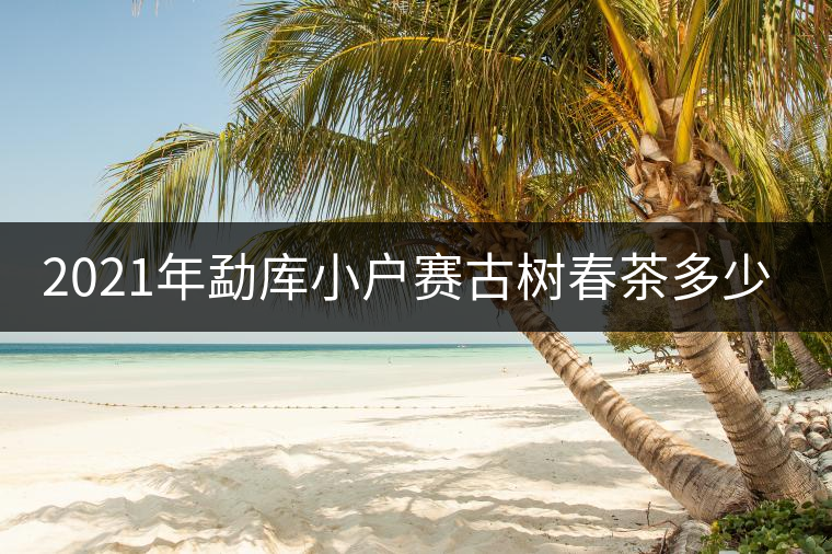 2021年勐庫小戶賽古樹春茶多少錢一公斤？