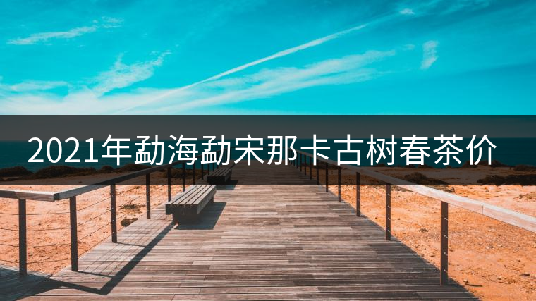 2021年勐海勐宋那卡古樹春茶價格? 2021年勐海勐宋那卡古樹春茶價格?