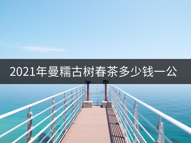 2021年曼糯古樹春茶多少錢一公斤？