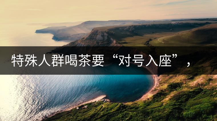 特殊人群喝茶要“對號入座”，不同體質(zhì)的人喝不同屬性的茶