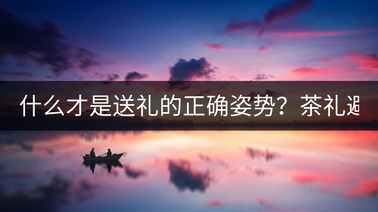 什么才是送禮的正確姿勢(shì)？茶禮避坑指南！