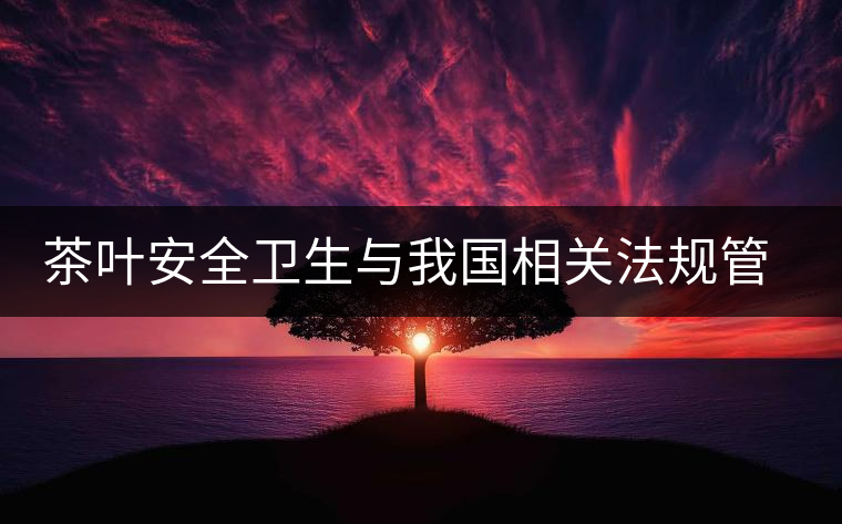 茶葉安全衛(wèi)生與我國相關(guān)法規(guī)管理體系簡述(貳) 茶葉安全衛(wèi)生與我國相關(guān)法規(guī)管理體系簡述(貳)