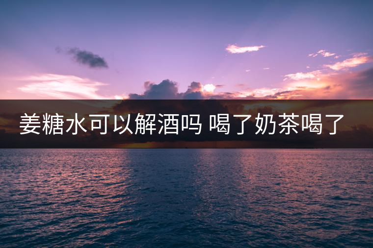 姜糖水可以解酒嗎 喝了奶茶喝了好嗎？