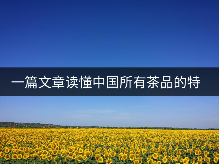 一篇文章讀懂中國(guó)所有茶品的特點(diǎn)特色 一篇文章讀懂中國(guó)所有茶品的特點(diǎn)特色