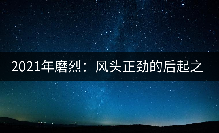 2021年磨烈:風(fēng)頭正勁的后起之秀,到底有何特點(diǎn)? 2021年磨烈:風(fēng)頭正勁的后起之秀,到底有何特點(diǎn)?