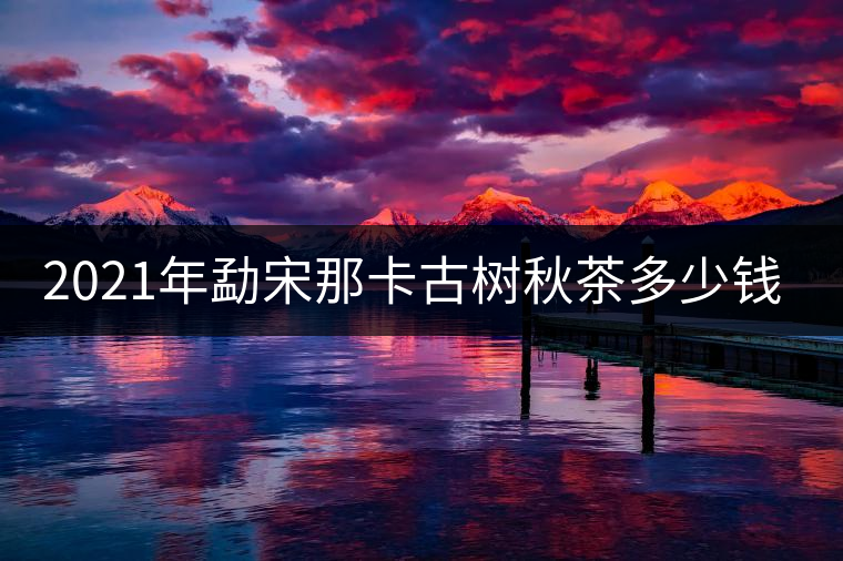 2021年勐宋那卡古樹秋茶多少錢一公斤？