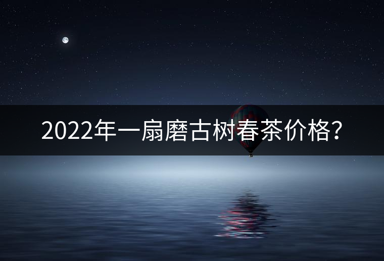 2022年一扇磨古樹(shù)春茶價(jià)格? 2022年一扇磨古樹(shù)春茶價(jià)格?
