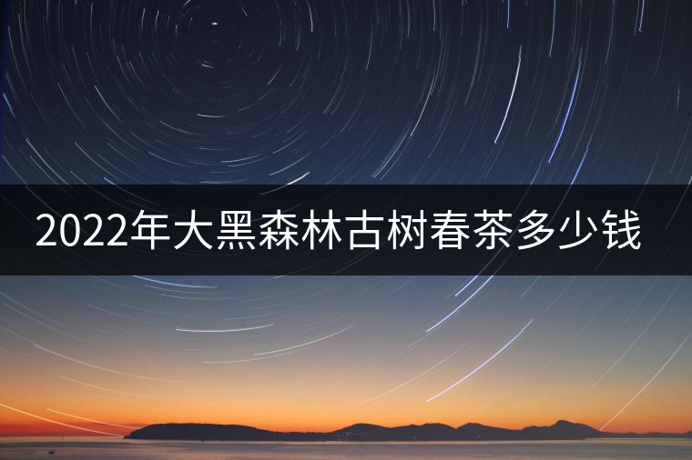 2022年大黑森林古樹(shù)春茶多少錢(qián)一公斤? 2022年大黑森林古樹(shù)春茶多少錢(qián)一公斤?