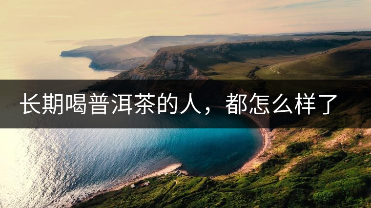 長(zhǎng)期喝普洱茶的人，都怎么樣了？為你總結(jié)：或可得到3個(gè)好處