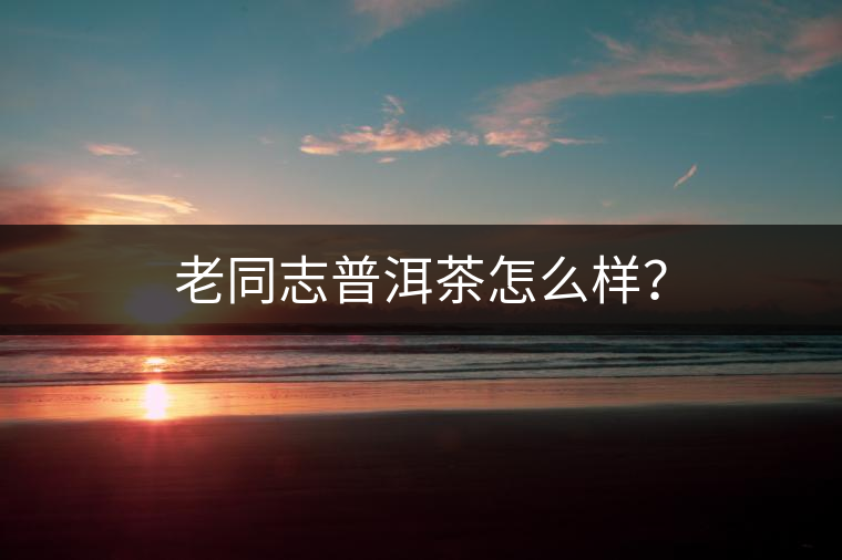 老同志普洱茶怎么樣？