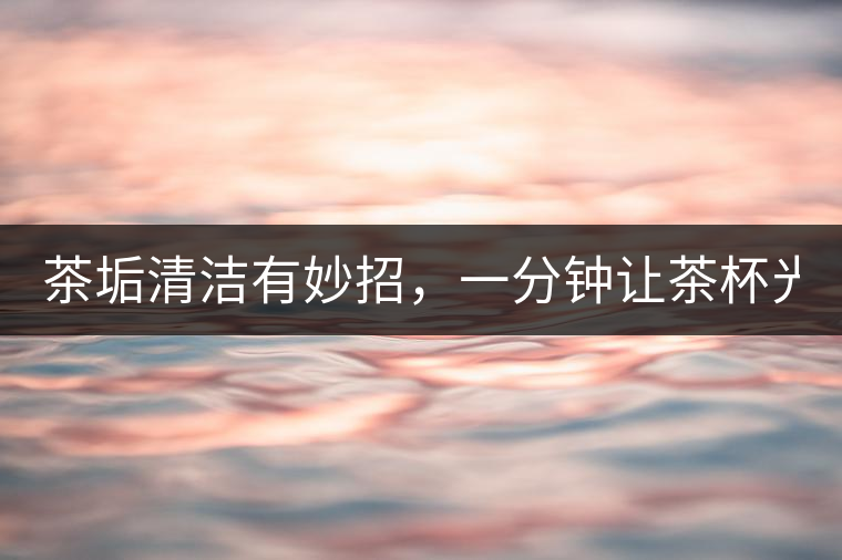 茶垢清潔有妙招，一分鐘讓茶杯光亮如新！