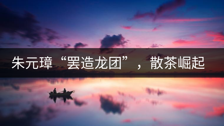 朱元璋“罷造龍團”，散茶崛起，普洱茶特立獨行！