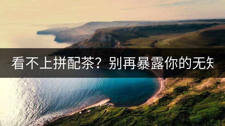 看不上拼配茶？別再暴露你的無(wú)知了！