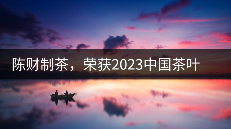陳財制茶，榮獲2023中國茶葉十大領(lǐng)軍人物稱號