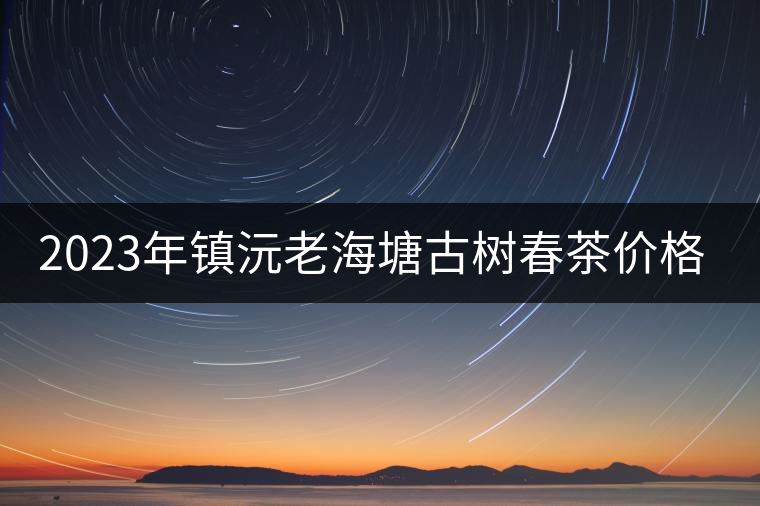 2023年鎮(zhèn)沅老海塘古樹春茶價(jià)格是多少？