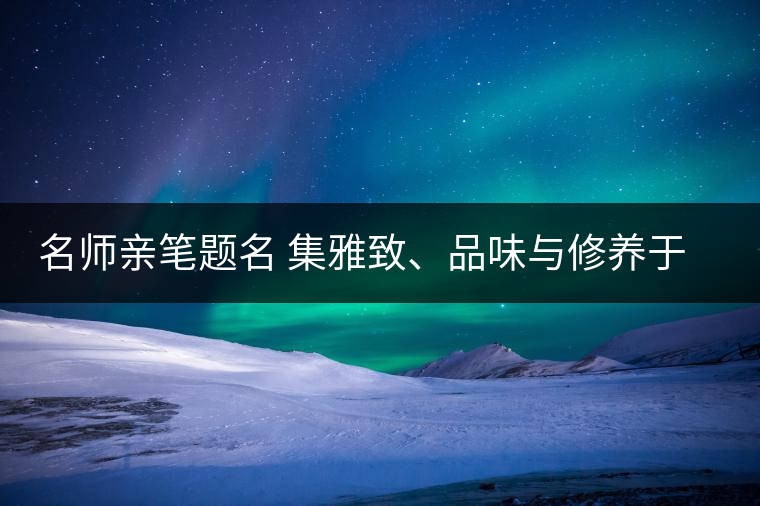 名師親筆題名 集雅致、品味與修養(yǎng)于一身