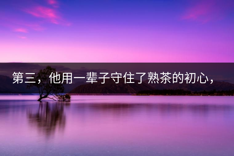 第三，他用一輩子守住了熟茶的初心，定下了熟茶的底線